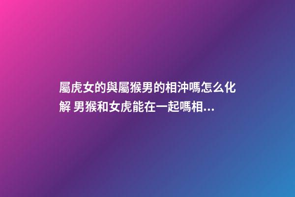 屬虎女的與屬猴男的相沖嗎怎么化解 男猴和女虎能在一起嗎相配嗎